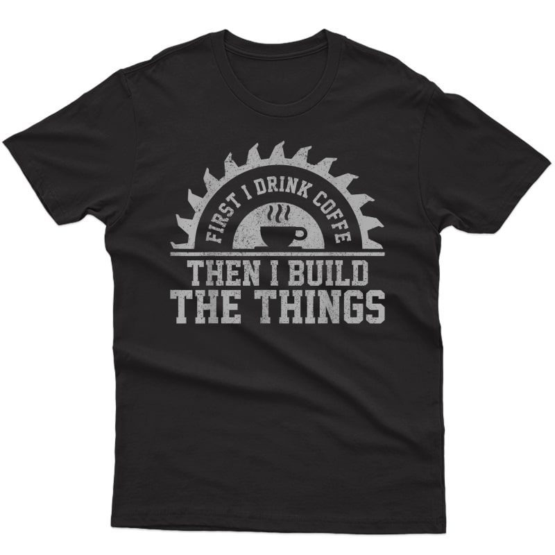S First I Drink The Coffee Then I Build The Things Carpenter T-shirt